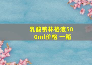 乳酸钠林格液500ml价格 一箱